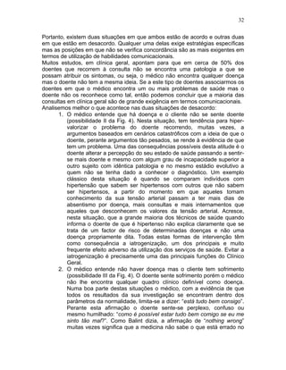 32
Portanto, existem duas situações em que ambos estão de acordo e outras duas
em que estão em desacordo. Qualquer uma delas exige estratégias específicas
mas as posições em que não se verifica concordância são as mais exigentes em
termos de utilização de habilidades comunicacionais.
Muitos estudos, em clínica geral, apontam para que em cerca de 50% dos
doentes que recorrem à consulta não se encontra uma patologia a que se
possam atribuir os sintomas, ou seja, o médico não encontra qualquer doença
mas o doente não tem a mesma ideia. Se a este tipo de doentes associarmos os
doentes em que o médico encontra um ou mais problemas de saúde mas o
doente não os reconhece como tal, então podemos concluir que a maioria das
consultas em clínica geral são de grande exigência em termos comunicacionais.
Analisemos melhor o que acontece nas duas situações de desacordo:
1. O médico entende que há doença e o cliente não se sente doente
(possibilidade II da Fig. 4). Nesta situação, tem tendência para hiper-
valorizar o problema do doente recorrendo, muitas vezes, a
argumentos baseados em cenários catastróficos com a ideia de que o
doente, perante argumentos tão pesados, se rende à evidência de que
tem um problema. Uma das consequências possíveis desta atitude é o
doente alterar a percepção do seu estado de saúde passando a sentir-
se mais doente e mesmo com algum grau de incapacidade superior a
outro sujeito com idêntica patologia e no mesmo estádio evolutivo a
quem não se tenha dado a conhecer o diagnóstico. Um exemplo
clássico desta situação é quando se comparam indivíduos com
hipertensão que sabem ser hipertensos com outros que não sabem
ser hipertensos, a partir do momento em que aqueles tomam
conhecimento da sua tensão arterial passam a ter mais dias de
absentismo por doença, mais consultas e mais internamentos que
aqueles que desconhecem os valores da tensão arterial. Acresce,
nesta situação, que a grande maioria dos técnicos de saúde quando
informa o doente de que é hipertenso não explica claramente que se
trata de um factor de risco de determinadas doenças e não uma
doença propriamente dita. Todas estas formas de intervenção têm
como consequência a iatrogenização, um dos principais e muito
frequente efeito adverso da utilização dos serviços de saúde. Evitar a
iatrogenização é precisamente uma das principais funções do Clínico
Geral.
2. O médico entende não haver doença mas o cliente tem sofrimento
(possibilidade III da Fig. 4). O doente sente sofrimento porém o médico
não lhe encontra qualquer quadro clínico definível como doença.
Numa boa parte destas situações o médico, com a evidência de que
todos os resultados da sua investigação se encontram dentro dos
parâmetros da normalidade, limita-se a dizer: “está tudo bem consigo”.
Perante esta afirmação o doente sente-se perplexo, confuso ou
mesmo humilhado: “como é possível estar tudo bem comigo se eu me
sinto tão mal?”. Como Balint dizia, a afirmação de “nothing wrong”
muitas vezes significa que a medicina não sabe o que está errado no
 