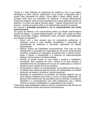 35
Doutor é o título atribuído ao profissional de medicina e tem a sua origem
etimológica no latim, doctore, significando “o que ensina” e traduzindo bem a
função mais importante do médico. Como Balint e Balint (2006) diziam, a
principal razão para nos chamarem de “doutores” é porque efectivamente
ensinamos qualquer coisa de muito importante aos nossos pacientes quando os
tratamos. É curioso que alguns doentes digam - “aquele medicamento que me
ensinou” - quando se querem referir a um medicamento que lhes foi prescrito.
Em resumo a actividade preventiva é, em si, essencialmente uma tarefa
comunicacional.
Um grupo de médicos e de consumidores peritos na relação doente-médico
reunido em Bóston, no estado Massachusetts, em 1998, sob a égide da Pfizer
Medical Humanities Initiative, identificaram como principais responsabilidades
dos médicos as seguintes17
:
• Actuar com o mais elevado grau de competência profissional. A
confiança requer a mais elevada competência e capacidade de
culturalmente se relacionar e comunicar claramente na relação
personalizada.
• Adquirir mestria nas habilidades comunicacionais. Para criar um bom
entendimento é necessário ter capacidade de comunicar conhecimentos
científicos complexos em linguagem perceptível para o doente comum.
Ajude o doente a compreender e a absorver os desenvolvimentos
médicos. Honre sempre a confidencialidade.
• Permitir ao doente revelar as suas ideias e ajudá-lo a estabelecer
prioridades. Num ambiente em que o tempo é um bem escasso, o
estabelecimento de prioridades tem de ser em colaboração e a ideia do
doente do que é urgente tem de ser evidente.
• Compreender o doente na sua globalidade. Os conceitos de bem-estar e
de dolência são individuais pelo que devem ser interpretados no contexto
da família, do trabalho, económico, mental e espiritual.
• Respeitar os companheiros de profissão. Os doentes esperam que os
seus médicos trabalhem bem entre si e com os outros profissionais. As
guerras entre profissionais são pesadelos para os doentes. O desacordo
desabrido e o comportamento rude entre profissionais, faz o doente
colocar em causa a credibilidade e a capacidade do seu médico.
Todas estas responsabilidades apelam a extenso conhecimento das ciências da
comunicação humana e treino nas perícias comunicacionais.
 