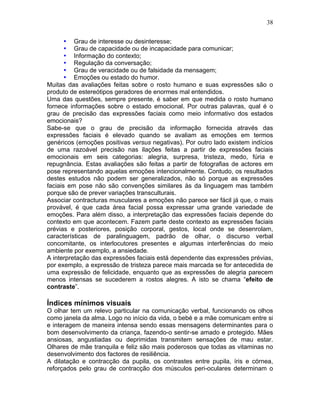 38
• Grau de interesse ou desinteresse;
• Grau de capacidade ou de incapacidade para comunicar;
• Informação do contexto;
• Regulação da conversação;
• Grau de veracidade ou de falsidade da mensagem;
• Emoções ou estado do humor.
Muitas das avaliações feitas sobre o rosto humano e suas expressões são o
produto de estereótipos geradores de enormes mal entendidos.
Uma das questões, sempre presente, é saber em que medida o rosto humano
fornece informações sobre o estado emocional. Por outras palavras, qual é o
grau de precisão das expressões faciais como meio informativo dos estados
emocionais?
Sabe-se que o grau de precisão da informação fornecida através das
expressões faciais é elevado quando se avaliam as emoções em termos
genéricos (emoções positivas versus negativas). Por outro lado existem indícios
de uma razoável precisão nas ilações feitas a partir de expressões faciais
emocionais em seis categorias: alegria, surpresa, tristeza, medo, fúria e
repugnância. Estas avaliações são feitas a partir de fotografias de actores em
pose representando aquelas emoções intencionalmente. Contudo, os resultados
destes estudos não podem ser generalizados, não só porque as expressões
faciais em pose não são convenções similares às da linguagem mas também
porque são de prever variações transculturais.
Associar contracturas musculares a emoções não parece ser fácil já que, o mais
provável, é que cada área facial possa expressar uma grande variedade de
emoções. Para além disso, a interpretação das expressões faciais depende do
contexto em que acontecem. Fazem parte deste contexto as expressões faciais
prévias e posteriores, posição corporal, gestos, local onde se desenrolam,
características de paralinguagem, padrão de olhar, o discurso verbal
concomitante, os interlocutores presentes e algumas interferências do meio
ambiente por exemplo, a ansiedade.
A interpretação das expressões faciais está dependente das expressões prévias,
por exemplo, a expressão de tristeza parece mais marcada se for antecedida de
uma expressão de felicidade, enquanto que as expressões de alegria parecem
menos intensas se sucederem a rostos alegres. A isto se chama “efeito de
contraste”.
Índices mínimos visuais
O olhar tem um relevo particular na comunicação verbal, funcionando os olhos
como janela da alma. Logo no início da vida, o bebé e a mãe comunicam entre si
e interagem de maneira intensa sendo essas mensagens determinantes para o
bom desenvolvimento da criança, fazendo-o sentir-se amado e protegido. Mães
ansiosas, angustiadas ou deprimidas transmitem sensações de mau estar.
Olhares de mãe tranquila e feliz são mais poderosos que todas as vitaminas no
desenvolvimento dos factores de resiliência.
A dilatação e contracção da pupila, os contrastes entre pupila, íris e córnea,
reforçados pelo grau de contracção dos músculos peri-oculares determinam o
 