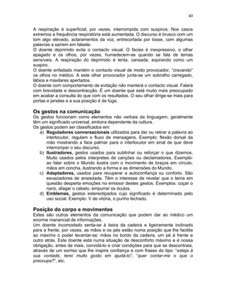 40
A respiração é superficial, por vezes, interrompida com suspiros. Nos casos
extremos a frequência respiratória está aumentada. O discurso é brusco com um
tom algo elevado, aclaramentos da voz, entrecortada por tosse, com algumas
palavras a saírem em falsete.
O doente deprimido evita o contacto visual. O fácies é inexpressivo, o olhar
apagado e os olhos, por vezes, humedecem-se quando se fala de temas
sensíveis. A respiração do deprimido é lenta, cansada, expirando como um
suspiro.
O doente enfadado mantém o contacto visual de modo provocador, “cravando”
os olhos no médico. A este olhar provocador junta-se um sobrolho carregado,
lábios e maxilares apertados.
O doente com comportamento de evitação não manterá o contacto visual. Falará
com brevidade e descontracção. É um doente que está muito mais preocupado
em acabar a consulta do que com os resultados. O seu olhar dirige-se mais para
portas e janelas e a sua posição é de fuga.
Os gestos na comunicação
Os gestos funcionam como elementos não verbais da linguagem, geralmente
têm um significado universal, embora dependente da cultura.
Os gestos podem ser classificados em:
a) Reguladores conversacionais utilizados para dar ou retirar a palavra ao
interlocutor, regulam o fluxo de mensagens. Exemplo: flexão dorsal da
mão mostrando a face palmar para o interlocutor em sinal de que deve
interromper o seu discurso.
b) Ilustradores, gestos usados para sublinhar ou reforçar o que dizemos.
Muito usados pelos interpretes de canções ou declamadores. Exemplo:
ao falar sobre o Mundo ilustra com o movimento de braços em círculo,
mãos em concha, ilustrando a forma e as dimensões do Mundo.
c) Adaptadores, usados para recuperar a autoconfiança ou conforto. São
esvaziadores de ansiedade. Têm o interesse de revelar que o tema em
questão desperta emoções no emissor destes gestos. Exemplos: coçar o
nariz, afagar o cabelo, empurrar os óculos.
d) Emblemas, gestos estereotipados cujo significado é determinado pelo
uso social. Exemplo: V de vitória, o punho fechado.
Posição do corpo e movimentos
Estes são outros elementos da comunicação que podem dar ao médico um
enorme manancial de informações.
Um doente incomodado senta-se à beira da cadeira e ligeiramente inclinado
para a frente, por vezes, as mãos e os pés estão numa posição que lhe facilita
ao máximo o poder levantar-se: mãos no bordo da cadeira, um pé à frente e
outro atrás. Este doente está numa situação de desconforto máximo e é nossa
obrigação, antes de mais, convidá-lo e criar condições para que se descontraia,
através de um sorriso que lhe inspire confiança e com frases do tipo: “esteja à
sua vontade, terei muito gosto em ajudá-lo”; “quer contar-me o que o
preocupa?”, etc.
 