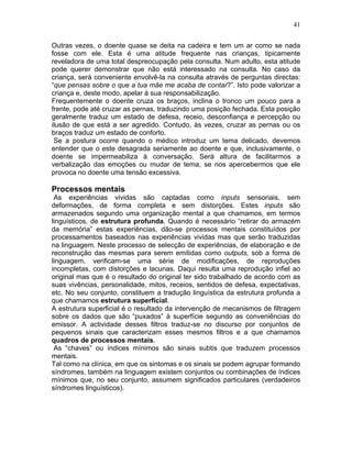 41
Outras vezes, o doente quase se deita na cadeira e tem um ar como se nada
fosse com ele. Esta é uma atitude frequente nas crianças, tipicamente
reveladora de uma total despreocupação pela consulta. Num adulto, esta atitude
pode querer demonstrar que não está interessado na consulta. No caso da
criança, será conveniente envolvê-la na consulta através de perguntas directas:
“que pensas sobre o que a tua mãe me acaba de contar?”. Isto pode valorizar a
criança e, deste modo, apelar à sua responsabilização.
Frequentemente o doente cruza os braços, inclina o tronco um pouco para a
frente, pode até cruzar as pernas, traduzindo uma posição fechada. Esta posição
geralmente traduz um estado de defesa, receio, desconfiança e percepção ou
ilusão de que está a ser agredido. Contudo, às vezes, cruzar as pernas ou os
braços traduz um estado de conforto.
Se a postura ocorre quando o médico introduz um tema delicado, devemos
entender que o este desagrada seriamente ao doente e que, inclusivamente, o
doente se impermeabiliza à conversação. Será altura de facilitarmos a
verbalização das emoções ou mudar de tema, se nos apercebermos que ele
provoca no doente uma tensão excessiva.
Processos mentais
As experiências vividas são captadas como inputs sensoriais, sem
deformações, de forma completa e sem distorções. Estes inputs são
armazenados segundo uma organização mental a que chamamos, em termos
linguísticos, de estrutura profunda. Quando é necessário “retirar do armazém
da memória” estas experiências, dão-se processos mentais constituídos por
processamentos baseados nas experiências vividas mas que serão traduzidas
na linguagem. Neste processo de selecção de experiências, de elaboração e de
reconstrução das mesmas para serem emitidas como outputs, sob a forma de
linguagem, verificam-se uma série de modificações, de reproduções
incompletas, com distorções e lacunas. Daqui resulta uma reprodução infiel ao
original mas que é o resultado do original ter sido trabalhado de acordo com as
suas vivências, personalidade, mitos, receios, sentidos de defesa, expectativas,
etc. No seu conjunto, constituem a tradução linguística da estrutura profunda a
que chamamos estrutura superficial.
A estrutura superficial é o resultado da intervenção de mecanismos de filtragem
sobre os dados que são “puxados” à superfície segundo as conveniências do
emissor. A actividade desses filtros traduz-se no discurso por conjuntos de
pequenos sinais que caracterizam esses mesmos filtros e a que chamamos
quadros de processos mentais.
As “chaves” ou índices mínimos são sinais subtis que traduzem processos
mentais.
Tal como na clínica, em que os sintomas e os sinais se podem agrupar formando
síndromes, também na linguagem existem conjuntos ou combinações de índices
mínimos que, no seu conjunto, assumem significados particulares (verdadeiros
síndromes linguísticos).
 