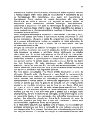 44
maneirismos podemos classificar como homossexual. Estes esquemas afectam
a nossa percepção e têm, na sua base, as nossas teorias. A nossa teoria diz que
os homossexuais têm maneirismos, logo, quem têm maneirismos é
homossexual. Como médicos, os nossos diagnósticos são feitos pela
identificação de sinais e sintomas que, segundo as nossas teorias, se
enquadram numa determinada entidade nosológica. Frequentemente,
assumimos o diagnóstico com base na identificação de poucos sintomas ou
sinais. Por exemplo, tosse e febre é igual a infecção respiratória. Isto porque a
nossa teoria diz que a infecção respiratória se manifesta por tosse e febre, entre
muitas outras características.
Outro exemplo de estereótipo e respectivas consequências, observa-se quando,
perante uma pessoa bem vestida e com discurso fluente, assumimos ser uma
pessoa interessante, inteligente e capaz de compreender o que lhe dissermos.
Já a pessoa andrajosamente vestida se enquadra no nosso estereótipo de
indivíduo sem cultura, ignorante e incapaz de nos compreender pelo que
facilmente desistiremos dele.
Designa-se capacidade de detectar covariações ou correlações à competência
para identificar fenómenos que ocorrem associados. Embora esta capacidade
seja importante na relação e actividade clínica, infelizmente os estudos
demonstram que não somos muito eficazes na identificação de covariações.
Quando os nossos esquemas ou teorias nos dizem que dois fenómenos estão
associados, tendemos a sobrevalorizar essa associação e a ignorar os indícios
que possam apontar no sentido oposto. Quando as nossas teorias nos dizem
que dois fenómenos não estão associados, então, dificilmente veremos
eventuais covariações entre eles. Em conclusão, nós vemos covariações que as
nossas teorias nos prepararam para ver e somos incapazes de ver covariações
que as nossas teorias não nos prepararam para ver.
Na linha destas constatações, Fritz Heider (1958) desenvolveu a teoria da
atribuição. Segundo esta, nós tomamos o valor facial do comportamento
individual e ignoramos ou desvalorizamos as circunstâncias que o envolvem. Por
outras palavras, não tomamos em consideração as causas situacionais do
comportamento e vamos directos às conclusões disposicionais do sujeito. Se
vemos um doente que entra no gabinete de consulta com um comportamento
agressivo, de imediato concluímos que se trata de um doente difícil sem
procurarmos conhecer quais são as reais causas dessa agressividade. Como
Daryl Bem diz nós temos um esquema de causa e efeito para o comportamento
humano que nos leva a dar muito mais peso à pessoa que à situação. Ross
(1977) chamou de “erro fundamental da atribuição,” a esta tendência para o erro
de julgamento devida à hiper-valorização das atribuições disposicionais em
desfavor das atribuições situacionais. Outra ilação importante da teoria da
atribuição, apontada por Daryl Bem, é que nós cometemos o mesmo erro
quando fazemos julgamentos acerca de nós próprios.
Se o interpretante assumir a sua hipótese como a verdade, vai desencadear um
processo transaccional que leva à construção de uma realidade assente em
premissas erradas. Todo o enredo das telenovelas se baseia nesta característica
das relações humanas. Constrói-se uma relação e tomam-se decisões com base
 
