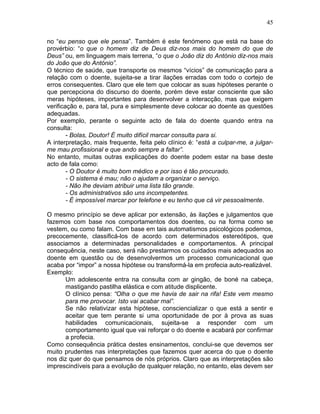 45
no “eu penso que ele pensa”. Também é este fenómeno que está na base do
provérbio: “o que o homem diz de Deus diz-nos mais do homem do que de
Deus” ou, em linguagem mais terrena, “o que o João diz do António diz-nos mais
do João que do António”.
O técnico de saúde, que transporte os mesmos “vícios” de comunicação para a
relação com o doente, sujeita-se a tirar ilações erradas com todo o cortejo de
erros consequentes. Claro que ele tem que colocar as suas hipóteses perante o
que percepciona do discurso do doente, porém deve estar consciente que são
meras hipóteses, importantes para desenvolver a interacção, mas que exigem
verificação e, para tal, pura e simplesmente deve colocar ao doente as questões
adequadas.
Por exemplo, perante o seguinte acto de fala do doente quando entra na
consulta:
- Bolas, Doutor! É muito difícil marcar consulta para si.
A interpretação, mais frequente, feita pelo clínico é: “está a culpar-me, a julgar-
me mau profissional e que ando sempre a faltar”.
No entanto, muitas outras explicações do doente podem estar na base deste
acto de fala como:
- O Doutor é muito bom médico e por isso é tão procurado.
- O sistema é mau; não o ajudam a organizar o serviço.
- Não lhe deviam atribuir uma lista tão grande.
- Os administrativos são uns incompetentes.
- É impossível marcar por telefone e eu tenho que cá vir pessoalmente.
O mesmo princípio se deve aplicar por extensão, às ilações e julgamentos que
fazemos com base nos comportamentos dos doentes, ou na forma como se
vestem, ou como falam. Com base em tais automatismos psicológicos podemos,
precocemente, classificá-los de acordo com determinados estereótipos, que
associamos a determinadas personalidades e comportamentos. A principal
consequência, neste caso, será não prestarmos os cuidados mais adequados ao
doente em questão ou de desenvolvermos um processo comunicacional que
acaba por “impor” a nossa hipótese ou transformá-la em profecia auto-realizável.
Exemplo:
Um adolescente entra na consulta com ar gingão, de boné na cabeça,
mastigando pastilha elástica e com atitude displicente.
O clínico pensa: “Olha o que me havia de sair na rifa! Este vem mesmo
para me provocar. Isto vai acabar mal”.
Se não relativizar esta hipótese, consciencializar o que está a sentir e
aceitar que tem perante si uma oportunidade de por à prova as suas
habilidades comunicacionais, sujeita-se a responder com um
comportamento igual que vai reforçar o do doente e acabará por confirmar
a profecia.
Como consequência prática destes ensinamentos, conclui-se que devemos ser
muito prudentes nas interpretações que fazemos quer acerca do que o doente
nos diz quer do que pensamos de nós próprios. Claro que as interpretações são
imprescindíveis para a evolução de qualquer relação, no entanto, elas devem ser
 
