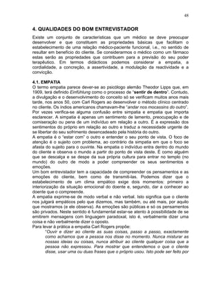 48
4. QUALIDADES DO BOM ENTREVISTADOR
Existe um conjunto de características que um médico se deve preocupar
desenvolver e que constituem as propriedades básicas que facilitam o
estabelecimento de uma relação médico-paciente funcional, i.e., no sentido de
resultar em benefício do cliente. Se considerarmos o médico como um fármaco
estas serão as propriedades que contribuem para a previsão do seu poder
terapêutico. Em termos didácticos podemos considerar a empatia, a
cordialidade, a concreção, a assertividade, a modulação da reactividade e a
convicção.
4.1. EMPATIA
O termo empatia parece dever-se ao psicólogo alemão Theodor Lipps que, em
1909, terá definido Einfühlung como o processo de “sentir de dentro”. Contudo,
a divulgação e o desenvolvimento do conceito só se verificam muitos anos mais
tarde, nos anos 50, com Carl Rogers ao desenvolver o método clínico centrado
no cliente. Os índios americanos chamavam-lhe “andar nos mocassins do outro”.
Por vezes verifica-se alguma confusão entre simpatia e empatia que importa
esclarecer. A simpatia é apenas um sentimento de lamento, preocupação e de
comiseração ou pena de um indivíduo em relação a outro. É a expressão dos
sentimentos do próprio em relação ao outro e traduz a necessidade urgente de
se libertar do seu sofrimento desencadeado pela história do outro.
A empatia é o “estar com” o outro e entender o seu ponto de vista. O foco de
atenção é o sujeito com problema, ao contrário da simpatia em que o foco se
afasta do sujeito para o ouvinte. Na empatia o indivíduo entra dentro do mundo
do cliente e observa o mundo a partir do ponto de vista deste. É como alguém
que se descalça e se despe da sua própria cultura para entrar no templo (no
mundo) do outro de modo a poder compreender os seus sentimentos e
emoções.
Um bom entrevistador tem a capacidade de compreender os pensamentos e as
emoções do cliente, bem como de transmiti-las. Podemos dizer que o
estabelecimento de um clima empático exige dois momentos: primeiro a
interiorização da situação emocional do doente e, segundo, dar a conhecer ao
doente que o compreende.
A empatia exprime-se de modo verbal e não verbal. Isto significa que o cliente
nos julgará empáticos pelo que dizemos, mas também, ou até mais, por aquilo
que mostramos (e ele observa). As emoções são públicas e só os pensamentos
são privados. Neste sentido é fundamental estar-se atento à possibilidade de se
emitirem mensagens com linguagem paradoxal, isto é, verbalmente dizer uma
coisa e não verbalmente dizer o oposto.
Para levar à prática a empatia Carl Rogers propõe:
“Ouvir e dizer ao cliente as suas coisas, passo a passo, exactamente
como achamos que a pessoa nos disse no momento. Nunca misturar as
nossas ideias ou coisas, nunca atribuir ao cliente qualquer coisa que a
pessoa não expressou. Para mostrar que entendemos o que o cliente
disse, usar uma ou duas frases que o próprio usou. Isto pode ser feito por
 