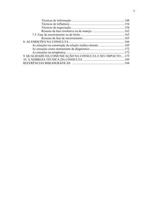 5
Técnicas de informação ....................................................................148
Técnicas de influência.......................................................................154
Técnicas de negociação.....................................................................158
Resumo da fase resolutiva ou de manejo..........................................162
7.5. Fase de encerramento ou de fecho.........................................................163
Resumo da fase de encerramento......................................................165
8. AS EMOÇÕES NA CONSULTA........................................................................166
As emoções na construção da relação médico-doente..................................169
As emoções como instrumento de diagnóstico.............................................172
As emoções na terapêutica............................................................................172
9. QUALIDADE DA COMUNICAÇÃO NA CONSULTA E SEU IMPACTO.....175
10. A NOBREZA TÉCNICA DA CONSULTA......................................................189
REFERÊNCIAS BIBLIOGRÁFICAS ....................................................................194
 