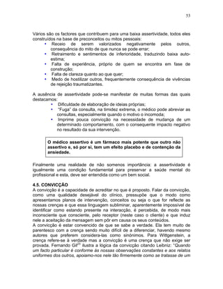 53
Vários são os factores que contribuem para uma baixa assertividade, todos eles
construídos na base de preconceitos ou mitos pessoais:
• Receio de serem valorizados negativamente pelos outros,
consequência do mito de que nunca se pode errar;
• Retraimento e sentimentos de inferioridade, traduzindo baixa auto-
estima;
• Falta de experiência, próprio de quem se encontra em fase de
construção;
• Falta de clareza quanto ao que quer;
• Medo de hostilizar outros, frequentemente consequência de vivências
de rejeição traumatizantes.
A ausência de assertividade pode-se manifestar de muitas formas das quais
destacamos:
• Dificuldade de elaboração de ideias próprias;
• “Fuga” da consulta, na timidez extrema, o médico pode abreviar as
consultas, especialmente quando o motivo o incomoda;
• Imprime pouca convicção na necessidade de mudança de um
determinado comportamento, com o consequente impacto negativo
no resultado da sua intervenção.
O médico assertivo é um fármaco mais potente que outro não
assertivo e, só por si, tem um efeito placebo e de contenção da
ansiedade.
Finalmente uma realidade de não somenos importância: a assertividade é
igualmente uma condição fundamental para preservar a saúde mental do
profissional e esta, deve ser entendida como um bem social.
4.5. CONVICÇÃO
A convicção é a capacidade de acreditar no que é proposto. Falar da convicção,
como uma qualidade desejável do clínico, pressupõe que o modo como
apresentamos planos de intervenção, conceitos ou seja o que for reflecte as
nossas crenças e que essa linguagem subliminar, aparentemente impossível de
identificar como estando presente na interacção, é percebida, de modo mais
inconsciente que consciente, pelo receptor (neste caso o cliente) e que induz
nele a aceitação da mensagem sem pôr em causa os seus conteúdos.
A convicção é estar convencido de que se sabe a verdade. Ela tem muito de
parentesco com a crença sendo muito difícil de a diferenciar, havendo mesmo
autores que preferem considera-las como sinónimos. Para Wittgenstein, a
crença refere-se à verdade mas a convicção é uma crença que não exige ser
provada. Fernando Gil23
ilustra a lógica da convicção citando Leibniz: “Quando
um facto particular é conforme às nossas observações constantes e aos relatos
uniformes dos outros, apoiamo-nos nele tão firmemente como se tratasse de um
 
