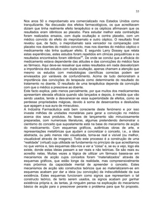 55
Nos anos 50 o meprobamato era comercializado nos Estados Unidos como
tranquilizante. Na discussão dos efeitos farmacológicos, os que acreditavam
diziam que tinha realmente efeito terapêutico e os cépticos afirmavam que os
resultados eram idênticos ao placebo. Para estudar melhor esta contradição
foram realizados ensaios, com dupla ocultação e contra placebo, com um
médico convicto do efeito do meprobamato e outro céptico. O resultado final
revelou que, de facto, o meprobamato saía vencedor na comparação com
placebo nos doentes do médico convicto, mas nos doentes do médico céptico o
medicamente não tinha qualquer efeito. E segundo Larry Dossey que relata
estas experiências, estes estudos foram repetidos em clínicas psiquiátricas e os
resultados encontrados foram idênticos24
. De onde se conclui que a eficácia do
medicamento estava dependente das atitudes e das convicções do médico face
ao fármaco. Aqui deve-se ressalvar que estes resultados em nada desvalorizam
a importância dos estudos com dupla ocultação, apenas chamam a atenção que
mesmo os estudos com metodologias científicas correctas podem ser
enviesados por variáveis de confundimento. Acima de tudo demonstram a
importância das convicções do terapeuta como determinante do resultado do
tratamento no doente. O resultado de uma terapêutica depende da convicção
com que o médico a prescreve ao doente.
Este facto explica, pelo menos parcialmente, por que muitos dos medicamentes
apresentam elevada eficácia quando são lançados e depois, à medida que vão
sendo usados, tende a desvanecer-se essa superioridade de efeitos, como se
perdesse propriedades mágicas, devido à soma de desencantos e desilusões
que apagam a sua aura de miraculoso.
A Indústria Farmacêutica está bem consciente deste fenómeno e por isso
investe milhões de unidades monetárias para gerar a convicção no médico
acerca dos seus produtos. As fases de lançamento são minuciosamente
preparadas, com numerosas literaturas, algumas pretendendo demonstrar o
cientismo do conceito que supostamente está na base do mecanismo de acção
do medicamento. Com esquemas gráficos, autênticas obras de arte, e
representações metafóricas que ajudam a concretizar o conceito, i.e., a ideia
abstracta, ou pelo menos não visualizada, torna-se real e visível (ou melhor,
visualizável através de imagens). Todo este processo é a construção de uma
“realidade” (virtual) cuja utilidade se fundamenta no princípio de que acreditamos
no que vemos e, tais esquemas dão-nos a ver a “coisa” e, se eu a vejo, logo ela
existe, donde estas ideias passam a ser reais e não teóricas. Se são reais eu
acredito nelas. Muitas vezes a lógica de utilizar um fármaco baseia-se em
mecanismos de acção cujos conceitos foram “materializados” através de
esquemas gráficos, que estão longe da realidade, mas compreensivelmente
mais próximos da capacidade mental de apreender o conceito. Estes
mecanismos de acção são constructos teóricos que ao materializarem-se em
esquemas acabam por dar a ideia (ou convicção) da indiscutibilidade da sua
existência. Estes esquemas funcionam como signos que representam o tal
constructo teórico, de tanto serem usados, os signos acabam por ganhar
existência própria e, às tantas, já ninguém pensa na explicação do mecanismo
básico de acção para o prescrever perante o problema para que foi proposto.
 