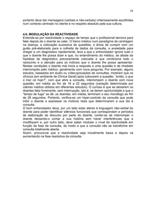 58
portanto deve dar mensagens (verbais e não-verbais) criteriosamente escolhidas
num contexto centrado no cliente e no respeito absoluto pela sua cultura.
4.6. MODULAÇÃO DA REACTIVIDADE
Entende-se por reactividade o espaço de tempo que o profissional demora para
falar depois de o doente se calar. O treino médico num paradigma de centragem
na doença, a colocação sucessiva de questões, a ânsia de cumprir com um
guião pré-elaborado para a colheita de dados da consulta, a ansiedade para
chegar a um diagnóstico rapidamente, leva a que o entrevistador ignore tudo o
que o doente lhe possa dizer e que, no entendimento do médico, se afaste da
hipótese de diagnóstico precocemente colocada e que condiciona todo o
raciocínio e a atenção para os indícios que o doente lhe possa apresentar.
Nestas condições o doente mal inicia a resposta a uma questão é de imediato
interrompido pelo médico, geralmente com nova pergunta. Por exemplo, alguns
estudos, baseados em áudio ou vídeo-gravações de consultas, mostram que os
clínicos (em ambiente de Clínica Geral) após colocarem a questão, “então, o que
o traz cá hoje?”, com que abre a consulta, interrompem o doente com nova
questão, em média ao fim de 18 a 22 segundos (variação determinada por
valores médios obtidos em diferentes estudos). O curioso é que se deixarem os
doentes falar livremente, sem interrupção, isto é, se derem oportunidade a que o
“tempo de fuga” se dê, os doentes, em média, terminam o seu monólogo ao fim
de 28 segundos. Portanto, verifica-se um hiper-controlo da consulta que pode
inibir o doente a expressar os motivos reais que determinaram a sua ida à
consulta.
O bom entrevistador deve, por um lado estar atento à linguagem não-verbal do
doente para poder identificar silêncios funcionais que correspondam a períodos
de elaboração de discurso por parte do doente, conter-se de interromper o
doente deixando-o contar a sua história sem haver interferências que a
modifiquem e, por outro lado, deve saber modular o nível de reactividade em
função da fase da consulta, de modo a que a consulta não se transforme em
consulta totalmente aberta.
Assim, procura-se que a reactividade seja inicialmente baixa e depois vá
aumentando na fase resolutiva da consulta.
 