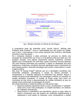 62
Fig. 7. Modelo Centrado no Cliente de Carl Rogers
A congruência pode ser entendida como “acordo interno”, definida pelo
Professor Mota Cardoso29
, como a “autenticidade que não poderá ser fingida,
pois a sê-lo, o será apenas a nível verbal, deixando sem controlo a informação
contrária a nível não-verbal”.
Se o terapeuta obedecer a estes princípios vai provocar no cliente uma
sensação de compreensão que só por si é terapêutica pelo bem-estar que, em
qualquer situação, uma pessoa experimenta quando, finalmente, encontra
alguém que a compreende. Por outro lado, ajuda a encontrar recursos pessoais
nas mais diversas dimensões que suportam o cliente no ultrapassar dos seus
problemas e, finalmente, contribuem de modo significativo para o crescimento do
auto-respeito positivo, dimensão psicológica que contem a auto-estima e a auto-
imagem positiva.
Nos anos 70 George Engel30
defende que só a abordagem simultânea das
dimensões biológicas, psicológicas e sociais da doença permitem a
compreensão e a resposta adequada ao sofrimento dos doentes. Nascia o
modelo bio-psico-social defendendo uma abordagem holística em oposição ao
modelo biomédico prevalente. O modelo de Engel surge mais como um
movimento de luta contra a desumanização do modelo biomédico do que um
método clínico estruturado na abordagem do doente.
Ele critica fortemente o modelo biomédico em três pontos vitais:
• Natureza dualística separando mente e corpo, considerando a “realidade”
deste como muito mais privilegiada, no modelo biomédico, em desfavor
da “realidade” psicossocial;
• Reducionismo e materialismo que desvaloriza, ignora ou nega, todos os
factos e fenómenos que não possam ser verificados objectivamente e
explicáveis a nível celular ou molecular, como consequência o modelo
 
