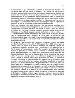 65
e inexistentes e que dificilmente permitem a compreensão holística dos
problemas. Em segundo lugar, a evolução das teorias do conhecimento
complexo permitem-nos hoje compreender melhor a causalidade, o dualismo e a
participação em cuidados de saúde. Segundo as teorias da complexidade, em
sistemas abertos, é, frequentemente, impossível conhecer todos os contribuintes
e influências sobre um determinado resultado em saúde. Descrevendo o modo
como os sistemas se auto-organizam, colhem-se indicações que informam os
clínicos para as suas acções e atenua-se a tendência para impor as expectativas
irrealistas de que se consegue controlar todos os determinantes.
Todos os modelos, até aqui descritos, são paradigmas médicos com
componente mais ou menos ideológico mas que estão longe de serem métodos
clínicos estruturados para aplicação das teorias na prática clínica. No entanto,
todos eles têm como denominador comum o tentarem alargar a abordagem
médica convencional às áreas psicossociais, familiares e ao próprio médico.
O Método Clínico Centrado no Paciente tem precisamente o objectivo de lidar
com a complexidade sem desprezar a lógica linear de explicação dos
fenómenos, baseia a sua intervenção na compreensão do doente como um todo,
com as suas experiências e conhecimentos, numa tentativa de obter terreno de
entendimento comum.
Ian McWhinney, Médico de Família, nasceu em Inglaterra e iniciou a sua prática
em Stratford-on-Avon, terra natal de Shakspeare. Em 1968 imigrou para o
Canadá onde se tornou num notável professor de Medicina Familiar, na
Universidade de Ontário Ocidental, e em 1986 publicou a sua obra Textbook of
Family Medicine32
onde descreve muitos dos princípios da Medicina Familiar e
defende a aplicação do Método Clínico Centrado no Paciente (MCCP). Este
MCCP é simultaneamente um modelo e um método clínico e foi designado por
Tresolini de Modelo Centrado na Relação. Esta é uma designação que tem o
mérito de chamar a atenção para a importância da relação neste método, tal
como salienta o relatório Pew-Fetzer, publicado em 1994: “a expressão
Cuidados Centrados na Relação destaca a importância da interacção entre
pessoas e os fundamentos de qualquer actividade terapêutica ou curativa”
(tradução livre da citação de Wylie e Wagenfeld-Heintz33
). No entanto, esta não
será a designação mais exacta porquanto o objectivo é ajudar o doente e não o
de estabelecer a relação por si só. A relação é um meio e não o fim. De qualquer
modo, fica claro que quando se fala de Método Centrado no Doente, na Pessoa,
no Cliente, no Paciente ou na Relação se está a falar da mesma coisa. Tal como
se podem considerar sinónimos do Modelo Biomédico, o Centrado na Doença e
o Centrado no Médico, embora alguns autores considerem que esta última
designação se deveria aplicar a situações perversas em que a relação acontece
e evolui no interesse predominante do clínico.
 