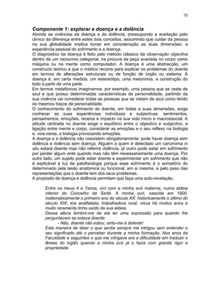 70
Componente 1: explorar a doença e a dolência
Aborda as vivências da doença e da dolência, pressupondo a aceitação pelo
clínico da diferença entre estes dois conceitos, assumindo que cuidar da pessoa
na sua globalidade implica tomar em consideração as duas dimensões: a
experiência pessoal do sofrimento e a doença.
O diagnóstico da doença é feito pelo método clássico da observação objectiva
dentro de um raciocínio categorial, na procura da peça avariada no corpo como
máquina ou na mente como computador. A doença é uma abstracção, um
constructo teórico a que o médico recorre para explicar os problemas do doente
em termos de alterações estruturais ou de função de órgão ou sistema. A
doença é, em certa medida, um estereótipo, uma metonímia, a construção do
todo a partir de uma parte.
Em termos metafóricos imaginemos, por exemplo, uma pessoa que se veste de
azul e que possui determinadas características de personalidade, partindo da
sua vivência vai considerar todas as pessoas que se vistam de azul como tendo
os mesmos traços de personalidade.
O conhecimento do sofrimento do doente, em todas a suas dimensões, exige
conhecer as suas experiências individuais e subjectivas: sentimentos,
pensamentos, emoções, receios e impacto na sua vida micro e macrossocial. A
atitude centrada no doente exige o equilíbrio entre o objectivo e subjectivo, a
ligação entre mente e corpo, considerar as emoções e o seu reflexo na biologia
e, vice-versa, a biologia provocando emoções.
A doença e a dolência não coexistem obrigatoriamente: pode haver doença sem
dolência e dolência sem doença. Alguém a quem é detectado um carcinoma in
situ estará doente mas não referirá dolência, já outro pode estar em sofrimento
por perder algum ente querido mas não têm necessariamente uma doença. Por
outro lado, um sujeito pode estar doente e experimentar um sofrimento que não
é explicável à luz da patofisiologia porque esse sofrimento é o somatório do
determinado pela lesão anatómica ou funcional, em si mesma, e pelo peso das
representações que o doente tem dos seus problemas.
A propósito de doença e dolência permitam que faça uma auto-revelação.
Entre os meus 4 e 7anos, vivi com a minha avó materna, numa aldeia
interior do Concelho da Sertã. A minha avó, nascida em 1900,
matematicamente o primeiro ano do século XX, historicamente o último do
século XIX, era analfabeta, trabalhadora rural, viúva há muitos anos e
muito raramente tinha saído da sua aldeia.
Dessa altura lembro-me de ela ter uma expressão para quando lhe
perguntavam se estava doente:
- Não, doente não estou, sinto-me é dolente!
Esta maneira de dizer o que sentia sempre me intrigou sem entender o
seu significado até o perceber durante a minha formação. Nos anos da
Faculdade e seguintes o que me intrigava era a dificuldade em traduzir o
illness do inglês quando a minha avó já o fazia com grande rigor e
propriedade.
 