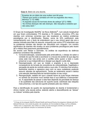 72
Caso 2. Diário de uma doente.
O Grupo de Investigação MaGPle*
da Nova Zelândia38
, num estudo longitudinal
em que foram entrevistados 775 doentes e 70 médicos, encontrou 37% dos
doentes com sintomas correntes que não revelaram ao médico problemas
psicológicos por si identificados. Destes, cerca de 34% justificaram este
comportamento com o facto de entenderem que o seu clínico geral não era a
pessoa indicada para falar do assunto, enquanto que outros 27% entendiam que
os problemas mentais não deviam ser discutidos com ninguém. Um número
significativo de doentes não revelou os seus problemas psicológicos pelo receio
de o médico lhes prescrever psicofármacos.
De acordo com Reiser e Schroder, na análise da experiência da dolência
podemos considerar três estádios:
1. Consciencialização, caracterizada pela ambivalência, o desejo de saber a
verdade do que lhe está a acontecer e a recusa de aceitar de que alguma
coisa está mal; luta ainda com o conflito entre querer a todo o custo
preservar a sua independência e desejar que alguém cuide dele.
2. Desorganização, em que se instala a angústia e ou a depressão
consequência da tomada de consciência da vulnerabilidade, fragilidade e
sensação de perda de controlo sobre a sua vida. O indivíduo fica emotivo,
facilmente reactivo e agressivo para com os seus cuidadores podendo
assumir atitudes de egocentrismo. Tende ao isolamento social e dedica
uma atenção desmesurada às transformações no seu corpo.
3. Reorganização, estádio em que o doente reúne as suas forças interiores
no sentido de encontrar novo sentido face à sua dolência e transcender-
se. A capacidade de passar a esta fase depende da gravidade da doença
e da qualidade das estruturas de suporte social, sobretudo das relações
mais próximas, e do tipo de suporte prestado pelo seu médico.
Para a identificação do quadro de representações do doente é fundamental o
clínico manter uma escuta activa, estando atento e descodificando as “deixas”
ou índices†
emitidos pelo doente.
*
O Grupo de Investigação MaGPle (Mental Health and General Practice Investigation), liderado pela Prof.
Deborah McLeod, é um comité de gestão e de consultoria, da Universidade de Otago, na Nova Zelândia.
†
Índices são os componentes, não-verbais ou verbais, de uma mensagem emitidos sem intenção de
comunicar e que traduzem emoções ou sentimentos do doente.
Excertos de um diário de uma mulher com 64 anos.
“Parece que sonho e somatizo em mim as angústias dos meus...
filhinhos” (1.12.1998)
“A angústia causa-me horríveis dores de cabeça” (27.2.1999)
“As minhas doenças não são doenças. São reacções a estados que
não estou bem.”
 