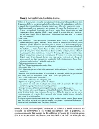 73
Caso 3. Expressão física de estados de alma.
Brown e outros propõem quatro dimensões da dolência a serem avaliadas na
consulta: os sentimentos e os medos relacionados com o problema, as
explicações acerca das queixas ou do problema, o impacto do problema na sua
vida e as expectativas do doente face ao médico. A título de exemplo, no
Mulher de 46 anos, vem à consulta, marcada no próprio dia, referindo que anda com dores
de garganta. Já foi ao serviço de urgência hospitalar, tendo sido medicada com antibiótico
e, segundo diz, porque tinha uma faringite. Incentivada a falar sobre o que sentiu conta:
- Tenho continuado com umas dores de garganta. No outro dia fiquei com dores nos
braços e sensação de formigueiro dos braços e mãos. Tinha também uma dor aqui
(aponta a região do apêndice xifóide) e uma vontade de arrotar. Por vezes arrotava e
até me vinha comida à boca. A garganta… parece que tenho uma bola. Por vezes até
me custa a engolir.
- Hum! Hum!
- Será da tiróide?... Sinto-me irritada. Pensamentos maus. Dores na cabeça, aqui atrás
(aponta a região occipital). Sinto-me… não é ansiosa! É uma vontade de chorar, de me
fechar no quarto. Não tenho paciência para as pessoas. É o meu marido que paga.
Depois vêm as coisas do passado (há uma história de há anos de adultério do marido).
No trabalho… é muito pesado. Passo a vida a subir e descer escadas, carregando
pesos. É uma patroa muito desarrumada. Passo a vida a carregar pesos e a baixar-
me, isso faz-me ficar muito tonta e com dores de cabeça. Em tempos trabalhei a dias.
Depois arranjei para uma escola, como ajudante de cozinha e, aí, sentia-me realizada.
Depois mudei de escola e, aí, fizeram-me a vida negra e eu tive de sair. Agora não
gosto nado do que faço. Mas eu tenho uma família linda! Ainda no outro dia eu dizia –
nós somos muito bonitos! – a família toda se riu!
- Fale-me dos pensamentos maus.
- Ah! Isso? São coisas de que não se deve falar.
- Não se deve falar…!!?
- Pois. São coisas que nos vêm à cabeça mas que é melhor não falar. Devemos é varrê-las
da cabeça.
- Às vezes, falar delas é uma forma de elas saírem. É como uma panela, em que é melhor
tirar o testo para não transbordar. - Sim… mas… sabe o que quero dizer.
- Está a falar sobre acabar com a vida?
- Claro! Mas é uma coisa que nem quero falar.
- Alguma vez chegou a planear a forma de o fazer?
- São coisas que nos vêm à cabeça mas nunca nada de concreto. Às vezes nem
compreendo porque me sinto assim, sem paciência.
- Acha que perdeu a fé? (conhecimento prévio de que é testemunha de Jeová).
- Não. Continuo a ter grande força na espiritualidade. Estudo a Bíblia. O que temos é que
gostar de nós próprios para gostarmos dos outros. A Bíblia diz: amai-vos uns aos outros
como se amam a vós próprios. E…eu gosto de mim, estou é insatisfeita com o trabalho
mas, agora, já me sinto melhor.
Seguiu-se um processo de negociação para iniciar antidepressivos, a que a doente anuiu,
após lhe explicar a relação entre os seus estados emocionais e os sintomas físicos que a
doente aceitou, terminando com “Eu sempre fui assim!”
 