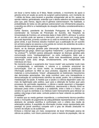 79
em levar a termo todos os 8 fetos. Neste contexto, o movimento de apoio à
grávida entra em acção ao ponto de surgirem patrocinadores, com montante de
1 milhão de libras, para levarem a gravidez octogemelar até ao fim, apesar da
opinião médica, generalizada, entender que o aborto selectivo era imprescindível
para que, pelo menos, alguns dos 8 gémeos sobrevivessem. Na realidade, a
probabilidade de todos os oito gémeos sobreviverem era infinitamente pequena,
a escolha era difícil e a mediatização da situação dificultou consideravelmente a
decisão52
.
Carlos Saraiva, presidente da Sociedade Portuguesa de Suicidologia, e
coordenador da Consulta de Prevenção do Suicídio, dos Hospitais da
Universidade de Coimbra, em entrevista dada à Visão (2001), afirmava “a notícia
de um suicídio pode ser apenas o interruptor, pois vai mexer com muita gente
que está deprimida, já tentou suicidar-se ou está na iminência de o fazer”53
. Mais
grave ainda, é que diversos estudos mostram que a publicação de um suicídio
em primeira página se associa a uma subida do número de acidentes de avião e
de automóvel nas semanas seguintes54
.
Assim, se às doenças geradas pela intervenção terapêutica designamos de
iatrogénicas (do grego, iatreía que significa “tratamento”, e gennáo que significa
“eu produzo”55
), também parece adequado designar as doenças geradas pela
comunicação como “mediapatogénicas”, ou outro neologismo, dado que a
comunicação social pode ter efeitos ainda mais devastadores porque cada
intervenção (cada acto) atinge, simultaneamente, uma multiplicidade de
indivíduos em risco.
No momento actual, o surgimento dos “novos media” veio aumentar muito mais
a complexidade, a velocidade, o volume e o conteúdo emocional da
comunicação. Com os novos media, os investigadores e produtores de
informação publicam na Web os seus produtos, seguidos de distribuição de
materiais a comunicadores “chave”, ultrapassando os tradicionais mecanismos
das demoradas apreciações. Isto pode contribuir para uma transparência e
democratização do conhecimento científico da saúde, porém, há o problema da
mediatização da saúde. À medida que a saúde e a ciência dependem cada vez
mais da legitimação pelo público, quer para a obtenção de fundos quer para
processos de permissão reguladora, a ciência e saúde assumem a linguagem
dos media, hábitos emocionais e metafóricos, descrevendo o Mundo como se
estivesse preso entre a salvação e a catástrofe, entre o êxito e o fiasco, um
cenário no qual os cientistas e os médicos lutam heroicamente para oferecer ao
público vida longa e bem estar, contudo podem-no fazer violando os padrões da
moralidade56
.
À medida que os media ganham importância, o conhecimento técnico-cientifico
perde o monopólio de julgamento da adequabilidade representacional. O critério
abstracto de verdade científica é confrontado com o critério dos media de
aclamação pública. A exactidão da informação (muitas vezes representada pelo
prestígio do jornal científico) compete com o grau de difusão (traduzida no
número de edição ou de audiência)
Embora a Internet seja um meio, excepcional, de levar informação acerca de
ciência ao público, num futuro previsível e para a maioria da população, não se
 