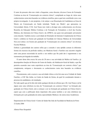8
O autor da presente obra tem vindo a frequentar, como discente, diversos Cursos de Formação
Contínua na área da “Comunicação em contexto clínico”, compilando ao longo de vários anos
conhecimentos nesta área baseados na evidência científica, para a qual tem contribuído com a sua
própria investigação. A este propósito, é de realçar a sua Dissertação de Candidatura ao Grau de
Mestre em Comunicação em Saúde intitulada “Saúde nos Media”, que apresentou na
Universidade Aberta. O Dr. José Nunes tem vindo a divulgar estes conhecimentos em diversas
Reuniões de Educação Médica Contínua e de Formação de Formadores a nível das Escolas
Médicas, dos Internatos de Clínica Geral e da APMCG, nas quais tem participado activamente
como docente. Também exerce a actividade de Orientador do Internato Complementar de Clínica
Geral e colabora no Ensino pré graduado da Faculdade de Ciências Médicas da Universidade
Nova de Lisboa e no Ensino pós graduado da “Comunicação em contexto clínico” em diversas
Escolas Médicas.
Embora a generalidade dos autores refira que a consulta é uma aptidão comum às diferentes
formas de exercício da profissão médica, em Medicina Geral e Familiar esse encontro singular
entre uma pessoa necessitada de auxílio e um médico que lho pode dar é seguramente o seu
instrumento privilegiado de trabalho.
O autor desta obra exerce há cerca de 20 anos a sua actividade de Médico de Família e já
desempenhou funções de Director de Centro de Saúde e de Subdirector Geral da Saúde, o que lhe
permitiu acumular uma vasta experiência na área da “Comunicação em contexto clínico” que
complementa, enriquece e documenta os conhecimentos nesta área baseados na evidência
científica.
Presentemente, está a exercer a sua actividade clínica a nível de uma nova Unidade de Saúde
Familiar, a USF São Julião, no Centro de Saúde de Oeiras, da qual foi coordenador durante o
processo de candidatura e de instalação.
Por tudo aquilo que já foi dito não tenho qualquer dúvida em afirmar que o Dr. José Nunes é já há
alguns anos uma referência na área da “Comunicação em contexto Clínico” na formação pós
graduada em Clínica Geral, está a começar a ser na formação pré graduada em Clínica Geral e
espero que com a publicação desta importante obra passe também a ser uma referência nas
formações pré e pós graduadas de outras especialidades Médicas e de outras áreas Académicas.
Departamento de Clínica Geral / Centro de Saúde São João da Faculdade de Medicina do Porto
23.Junho.2008
Alberto Pinto Hespanhol
 