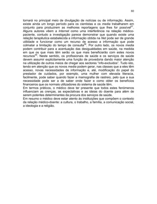 80
tornará no principal meio de divulgação de notícias ou de informação. Assim,
existe ainda um longo período para os cientistas e os media trabalharem em
conjunto para produzirem as melhores reportagens que lhes for possível57
.
Alguns autores vêem a Internet como uma interferência na relação médico-
paciente, contudo a investigação parece demonstrar que quando existe uma
relação terapêutica estabelecida a informação obtida na Net pode ser de grande
utilidade e funcionar como um recurso de acesso a informação que pode
colmatar a limitação do tempo de consulta58
. Por outro lado, os novos media
podem contribuir para a acentuação das desigualdades em saúde, na medida
em que os que mais têm serão os que mais beneficiarão com estes novos
recursos59
. Neste sentido, os profissionais de saúde e os serviços de saúde
devem assumir explicitamente uma função de provedoria dando maior atenção
na utilização de outros meios de chegar aos sectores “info-excluidos”. Tudo isto,
tendo em atenção que os novos media podem gerar, nas classes que a eles têm
acesso, novas necessidades de informação e, até, modificação do papel do
prestador de cuidados, por exemplo, uma mulher com elevada literacia,
facilmente, pode saber quando fazer a mamografia de rastreio, pelo que a sua
necessidade pode ser a de saber onde fazer e como obter os benefícios
financeiros que os normais utilizadores do sistema de saúde têm.
Em termos práticos, o médico deve ter presente que todos estes fenómenos
influenciam as crenças, as expectativas e as ideias do doente para além de
serem potentes determinantes da procura dos serviços de saúde.
Em resumo o médico deve estar atento às instituições que compõem o contexto
da relação médico-doente: a cultura, o trabalho, a família, a comunicação social,
a ideologia e a religião.
 