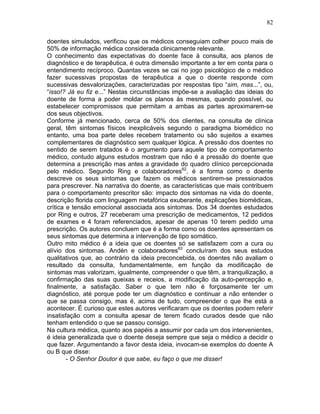 82
doentes simulados, verificou que os médicos conseguiam colher pouco mais de
50% de informação médica considerada clinicamente relevante.
O conhecimento das expectativas do doente face à consulta, aos planos de
diagnóstico e de terapêutica, é outra dimensão importante a ter em conta para o
entendimento recíproco. Quantas vezes se cai no jogo psicológico de o médico
fazer sucessivas propostas de terapêutica a que o doente responde com
sucessivas desvalorizações, caracterizadas por respostas tipo “sim, mas...”, ou,
“isso!? Já eu fiz e...” Nestas circunstâncias impõe-se a avaliação das ideias do
doente de forma a poder moldar os planos às mesmas, quando possível, ou
estabelecer compromissos que permitam a ambas as partes aproximarem-se
dos seus objectivos.
Conforme já mencionado, cerca de 50% dos clientes, na consulta de clínica
geral, têm sintomas físicos inexplicáveis segundo o paradigma biomédico no
entanto, uma boa parte deles recebem tratamento ou são sujeitos a exames
complementares de diagnóstico sem qualquer lógica. A pressão dos doentes no
sentido de serem tratados é o argumento para aquele tipo de comportamento
médico, contudo alguns estudos mostram que não é a pressão do doente que
determina a prescrição mas antes a gravidade do quadro clínico percepcionada
pelo médico. Segundo Ring e colaboradores62
, é a forma como o doente
descreve os seus sintomas que fazem os médicos sentirem-se pressionados
para prescrever. Na narrativa do doente, as características que mais contribuem
para o comportamento prescritor são: impacto dos sintomas na vida do doente,
descrição florida com linguagem metafórica exuberante, explicações biomédicas,
crítica e tensão emocional associada aos sintomas. Dos 34 doentes estudados
por Ring e outros, 27 receberam uma prescrição de medicamentos, 12 pedidos
de exames e 4 foram referenciados, apesar de apenas 10 terem pedido uma
prescrição. Os autores concluem que é a forma como os doentes apresentam os
seus sintomas que determina a intervenção de tipo somático.
Outro mito médico é a ideia que os doentes só se satisfazem com a cura ou
alívio dos sintomas. Andén e colaboradores63
concluíram dos seus estudos
qualitativos que, ao contrário da ideia preconcebida, os doentes não avaliam o
resultado da consulta, fundamentalmente, em função da modificação de
sintomas mas valorizam, igualmente, compreender o que têm, a tranquilização, a
confirmação das suas queixas e receios, a modificação da auto-percepção e,
finalmente, a satisfação. Saber o que tem não é forçosamente ter um
diagnóstico, até porque pode ter um diagnóstico e continuar a não entender o
que se passa consigo, mas é, acima de tudo, compreender o que lhe está a
acontecer. É curioso que estes autores verificaram que os doentes podem referir
insatisfação com a consulta apesar de terem ficado curados desde que não
tenham entendido o que se passou consigo.
Na cultura médica, quanto aos papéis a assumir por cada um dos intervenientes,
é ideia generalizada que o doente deseja sempre que seja o médico a decidir o
que fazer. Argumentando a favor desta ideia, invocam-se exemplos do doente A
ou B que disse:
- O Senhor Doutor é que sabe, eu faço o que me disser!
 
