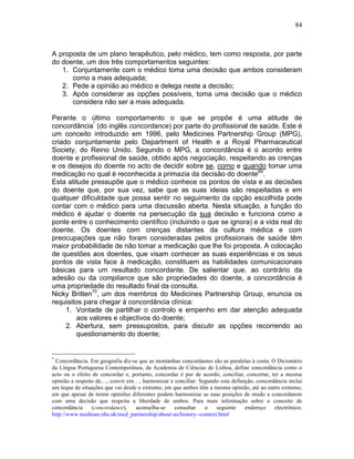 84
A proposta de um plano terapêutico, pelo médico, tem como resposta, por parte
do doente, um dos três comportamentos seguintes:
1. Conjuntamente com o médico toma uma decisão que ambos consideram
como a mais adequada;
2. Pede a opinião ao médico e delega neste a decisão;
3. Após considerar as opções possíveis, toma uma decisão que o médico
considera não ser a mais adequada.
Perante o último comportamento o que se propõe é uma atitude de
concordância*
(do inglês concordance) por parte do profissional de saúde. Este é
um conceito introduzido em 1996, pelo Medicines Partnership Group (MPG),
criado conjuntamente pelo Department of Health e a Royal Pharmaceutical
Society, do Reino Unido. Segundo o MPG, a concordância é o acordo entre
doente e profissional de saúde, obtido após negociação, respeitando as crenças
e os desejos do doente no acto de decidir sobre se, como e quando tomar uma
medicação no qual é reconhecida a primazia da decisão do doente69
.
Esta atitude pressupõe que o médico conhece os pontos de vista e as decisões
do doente que, por sua vez, sabe que as suas ideias são respeitadas e em
qualquer dificuldade que possa sentir no seguimento da opção escolhida pode
contar com o médico para uma discussão aberta. Nesta situação, a função do
médico é ajudar o doente na persecução da sua decisão e funciona como a
ponte entre o conhecimento científico (incluindo o que se ignora) e a vida real do
doente. Os doentes com crenças distantes da cultura médica e com
preocupações que não foram consideradas pelos profissionais de saúde têm
maior probabilidade de não tomar a medicação que lhe foi proposta. A colocação
de questões aos doentes, que visam conhecer as suas experiências e os seus
pontos de vista face à medicação, constituem as habilidades comunicacionais
básicas para um resultado concordante. De salientar que, ao contrário da
adesão ou da compliance que são propriedades do doente, a concordância é
uma propriedade do resultado final da consulta.
Nicky Britten70
, um dos membros do Medicines Partnership Group, enuncia os
requisitos para chegar à concordância clínica:
1. Vontade de partilhar o controlo e empenho em dar atenção adequada
aos valores e objectivos do doente;
2. Abertura, sem pressupostos, para discutir as opções recorrendo ao
questionamento do doente;
*
Concordância. Em geografia diz-se que as montanhas concordantes são as paralelas à costa. O Dicionário
da Língua Portuguesa Contemporânea, da Academia de Ciências de Lisboa, define concordância como o
acto ou o efeito de concordar e, portanto, concordar é por de acordo, conciliar, concertar, ter a mesma
opinião a respeito de…, convir em…, harmonizar e conciliar. Segundo esta definição, concordância inclui
um leque de situações que vai desde o extremo, em que ambos têm a mesma opinião, até ao outro extremo,
em que apesar de terem opiniões diferentes podem harmonizar as suas posições de modo a concordarem
com uma decisão que respeita a liberdade de ambos. Para mais informação sobre o conceito de
concordância (concordance), aconselha-se consultar o seguinte endereço electrónico:
http://www.medman.nhs.uk/med_partnership/about-us/history--context.html
 