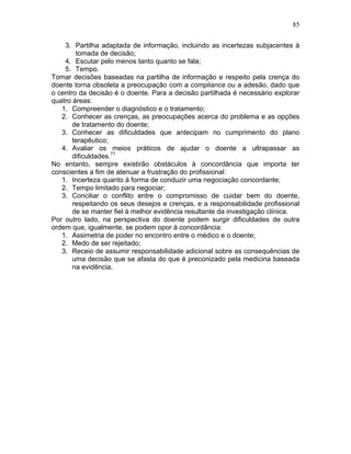 85
3. Partilha adaptada de informação, incluindo as incertezas subjacentes à
tomada de decisão;
4. Escutar pelo menos tanto quanto se fala;
5. Tempo.
Tomar decisões baseadas na partilha de informação e respeito pela crença do
doente torna obsoleta a preocupação com a compliance ou a adesão, dado que
o centro da decisão é o doente. Para a decisão partilhada é necessário explorar
quatro áreas:
1. Compreender o diagnóstico e o tratamento;
2. Conhecer as crenças, as preocupações acerca do problema e as opções
de tratamento do doente;
3. Conhecer as dificuldades que antecipam no cumprimento do plano
terapêutico;
4. Avaliar os meios práticos de ajudar o doente a ultrapassar as
dificuldades.71
No entanto, sempre existirão obstáculos à concordância que importa ter
conscientes a fim de atenuar a frustração do profissional:
1. Incerteza quanto à forma de conduzir uma negociação concordante;
2. Tempo limitado para negociar;
3. Conciliar o conflito entre o compromisso de cuidar bem do doente,
respeitando os seus desejos e crenças, e a responsabilidade profissional
de se manter fiel à melhor evidência resultante da investigação clínica.
Por outro lado, na perspectiva do doente podem surgir dificuldades de outra
ordem que, igualmente, se podem opor à concordância:
1. Assimetria de poder no encontro entre o médico e o doente;
2. Medo de ser rejeitado;
3. Receio de assumir responsabilidade adicional sobre as consequências de
uma decisão que se afasta do que é preconizado pela medicina baseada
na evidência.
 