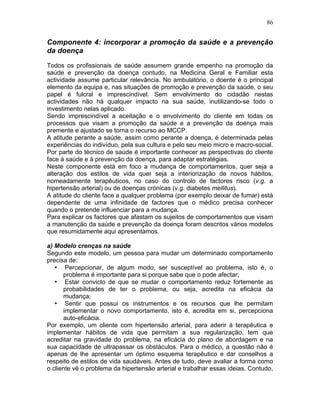 86
Componente 4: incorporar a promoção da saúde e a prevenção
da doença
Todos os profissionais de saúde assumem grande empenho na promoção da
saúde e prevenção da doença contudo, na Medicina Geral e Familiar esta
actividade assume particular relevância. No ambulatório, o doente é o principal
elemento da equipa e, nas situações de promoção e prevenção da saúde, o seu
papel é fulcral e imprescindível. Sem envolvimento do cidadão nestas
actividades não há qualquer impacto na sua saúde, inutilizando-se todo o
investimento nelas aplicado.
Sendo imprescindível a aceitação e o envolvimento do cliente em todas os
processos que visam a promoção da saúde e a prevenção da doença mais
premente e ajustado se torna o recurso ao MCCP.
A atitude perante a saúde, assim como perante a doença, é determinada pelas
experiências do indivíduo, pela sua cultura e pelo seu meio micro e macro-social.
Por parte do técnico de saúde é importante conhecer as perspectivas do cliente
face à saúde e à prevenção da doença, para adaptar estratégias.
Neste componente está em foco a mudança de comportamentos, quer seja a
alteração dos estilos de vida quer seja a interiorização de novos hábitos,
nomeadamente terapêuticos, no caso do controlo de factores risco (v.g. a
hipertensão arterial) ou de doenças crónicas (v.g. diabetes mellitus).
A atitude do cliente face a qualquer problema (por exemplo deixar de fumar) está
dependente de uma infinidade de factores que o médico precisa conhecer
quando o pretende influenciar para a mudança.
Para explicar os factores que afastam os sujeitos de comportamentos que visam
a manutenção da saúde e prevenção da doença foram descritos vários modelos
que resumidamente aqui apresentamos.
a) Modelo crenças na saúde
Segundo este modelo, um pessoa para mudar um determinado comportamento
precisa de:
• Percepcionar, de algum modo, ser susceptível ao problema, isto é, o
problema é importante para si porque sabe que o pode afectar;
• Estar convicto de que se mudar o comportamento reduz fortemente as
probabilidades de ter o problema, ou seja, acredita na eficácia da
mudança;
• Sentir que possui os instrumentos e os recursos que lhe permitam
implementar o novo comportamento, isto é, acredita em si, percepciona
auto-eficácia.
Por exemplo, um cliente com hipertensão arterial, para aderir à terapêutica e
implementar hábitos de vida que permitam a sua regularização, tem que
acreditar na gravidade do problema, na eficácia do plano de abordagem e na
sua capacidade de ultrapassar os obstáculos. Para o médico, a questão não é
apenas de lhe apresentar um óptimo esquema terapêutico e dar conselhos a
respeito de estilos de vida saudáveis. Antes de tudo, deve avaliar a forma como
o cliente vê o problema da hipertensão arterial e trabalhar essas ideias. Contudo,
 