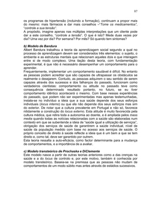 87
os programas de hipertensão (incluindo a formação), continuam a propor mais
do mesmo: mais fármacos e dar mais conselhos –“Tome os medicamentos”,
“controle a sua tensão”.
A propósito, imagine apenas nas múltiplas interpretações que um cliente pode
dar a este conselho, “controle a tensão”. O que é isto? Mede duas vezes por
dia? Uma vez por dia? Por semana? Por mês? Só quando tem sintomas?
b) Modelo de Bandura
Albert Bandura trabalhou a teoria da aprendizagem social segundo a qual no
processo de aprendizagem devem ser considerados três elementos: o sujeito, o
ambiente e as estruturas mentais que relacionam aqueles dois e que interagem
entre si de modo complexo. Uma ilação desta teoria, com fundamentação
experimental, é que não é necessário desempenhar um comportamento para o
aprender.
Frequentemente, implementar um comportamento saudável é difícil. No entanto
as pessoas podem acreditar que são capazes de ultrapassar os obstáculos se
realmente o desejarem. Contudo, as pessoas adquirem o seu sentido de serem
capazes através dos sucessos e dos falhanços do passado, funcionam como
verdadeiros cientistas: comportamento ou atitude no passado teve como
consequência determinado resultado portanto, no futuro, se eu tiver
comportamento idêntico acontecerá o mesmo. Com base nessas experiências
do passado, que podem não ser experimentadas mas apenas testemunhadas,
instala-se no indivíduo a ideia que a sua saúde depende dos seus esforços
individuais (locus interno) ou que ela não depende dos seus esforços mas sim
do exterior. De notar que a cultura prevalente em Portugal e não só, favorece
nitidamente a construção do locus externo. Esta atitude é muito favorecida pela
cultura médica, que retira toda a autonomia ao doente, e é ampliada pelos mass
media quando todas as notícias relacionadas com a saúde são elaboradas num
contexto em que se subentende a ideia de “saúde igual a utilização de serviços”,
obrigação dos serviços de saúde de garantirem a saúde individual, nível de
saúde da população medido com base no acesso aos serviços de saúde. O
próprio conceito de direito à saúde reflecte a ideia que é um bem a que se tem
direito e, como tal, deve ser garantido por outrem.
Esta teoria ressalta a auto-eficácia, como factor determinante para a mudança
de comportamentos, e a importância de a avaliar.
c) Modelo transteórico de Prochaska e DiClemente
Este modelo nasce a partir de outras teorias anteriores como a das crenças na
saúde e a do locus de controlo e, por este motivo, também é conhecida por
modelo transteórico. Baseia-se na premissa que as pessoas não mudam de
comportamentos de um modo súbito mas antes através de estádios sucessivos.
 