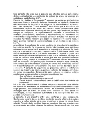 91
Este conceito não exige que o paciente seja atendido sempre pelo mesmo
clínico geral aplicando-se a contextos de práticas de grupo, por exemplo em
unidades de saúde familiar (USF).
Estudos de Hjortdahl e Borchgrevink78
apontam no sentido do conhecimento
acumulado favorecer a redução do tempo de consulta, da requisição de exames
complementares de diagnóstico, de atestados de incapacidade e, em menor
grau, das prescrições. Outros estudos79
especificam que a importância da
continuidade depende do motivo de consulta sendo percepcionada pelos
doentes como importante nas situações com grande carga emocional, de longa
duração ou complexas. Os hiper-utilizadores valorizam a continuidade de
cuidados, provavelmente, reflectindo o reconhecimento da importância da
continuidade no seguimento de doenças crónicas80
. Estudos com doentes em
situações hipotéticas mostram que, depois da realização do exame físico, o
factor que mais valorizam é serem consultados por um médico que os conheça
bem81
.
A constância é a qualidade de se ser constante no empenhamento quanto ao
bem-estar do doente. Na presença do doente, não interessa o que aconteceu
antes nem o que pensamos vir a acontecer, o que realmente interessa é o “aqui-
e-agora” e ver cada encontro como fosse o primeiro. O clínico deve manter uma
atitude que lhe permita ver o que é novo, combater a “cegueira” cognitiva para
novos sinais ou sintomas que possam indiciar novos problemas, ou seja, em
todas as consultas deve manter a atitude que tem nos primeiros encontros
(Beginner’s mind). Stewart e colaboradores82
verificaram um dos factores que
mais se associou a uma percepção de melhoria dos sintomas após a consulta,
num contexto de continuidade de cuidados, foi o facto de a iniciativa da consulta
ser do doente reflectindo, provavelmente, uma maior atenção do médico ao que
é de novo. A consulta de seguimento de problemas crónicos é estruturada
segundo os objectivos do médico e, por isso, pode não dar espaço à introdução
de outras preocupações. Considerando estes achados os mesmos autores
propõem que nestas consultas se coloquem questões do tipo:
- Que tal? Como vão as coisas?
- Tem alguma coisa mais que a preocupe?
- Desde a última consulta alguma coisa se modificou na sua vida que me
queira falar?
Por outro lado, considerando o potencial terapêutico do médico, este deve ter
em atenção os fenómenos de transferência e de contra-transferência o que
exige profundo auto-conhecimento através da auto-crítica permanente na
interacção com os outros. O clínico deve conhecer os seus estilos de
comunicação, as suas respostas automáticas e as consequências dos seus
padrões comunicacionais.
A consulta é um encontro entre uma confiança e uma consciência.
Confiança do paciente de que o médico o entende, o aceita tal como é, o ajuda a
encontrar a melhor solução para o seu problema e o coloca no centro dessa
solução. Por outro lado, o médico deve ser consciente das suas emoções, que
se podem opor ao melhor interesse do paciente, das consequências dos seus
 