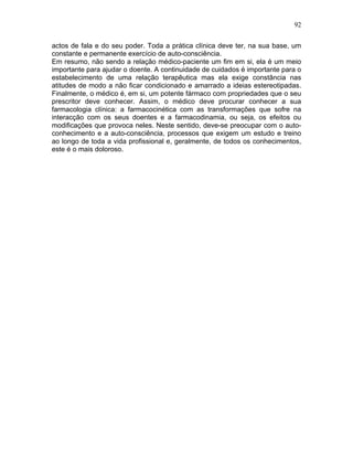 92
actos de fala e do seu poder. Toda a prática clínica deve ter, na sua base, um
constante e permanente exercício de auto-consciência.
Em resumo, não sendo a relação médico-paciente um fim em si, ela é um meio
importante para ajudar o doente. A continuidade de cuidados é importante para o
estabelecimento de uma relação terapêutica mas ela exige constância nas
atitudes de modo a não ficar condicionado e amarrado a ideias estereotipadas.
Finalmente, o médico é, em si, um potente fármaco com propriedades que o seu
prescritor deve conhecer. Assim, o médico deve procurar conhecer a sua
farmacologia clínica: a farmacocinética com as transformações que sofre na
interacção com os seus doentes e a farmacodinamia, ou seja, os efeitos ou
modificações que provoca neles. Neste sentido, deve-se preocupar com o auto-
conhecimento e a auto-consciência, processos que exigem um estudo e treino
ao longo de toda a vida profissional e, geralmente, de todos os conhecimentos,
este é o mais doloroso.
 