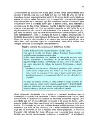 94
A continuidade de cuidados em clínica geral oferece várias oportunidades para
abordar o doente, pelo que nem tudo tem que ser feito de uma só vez. É
importante dosear os procedimentos ao longo do tempo dando oportunidade ao
doente de maturar ideias. Por vezes, logo numa primeira consulta o cliente pode
dizer demasiado de si, entrando logo em problemas íntimos e o médico, algo
deslumbrado com a facilidade como “pôs” o doente a falar, deixa estender a
consulta para lá dos limites razoáveis, ficando o doente muito assustado, ou
mesmo envergonhado, por logo no primeiro contacto ter dito tanto de si a
alguém que ainda não conhece suficientemente. Esta abertura sem contenção,
por parte do médico, pode ser uma dose excessiva do “fármaco médico”, isto é,
uma sobredosagem, como o exemplo do Caso 6. Nestas circunstâncias, a
limitação da consulta é essencial para dar tempo ao doente de elaborar as suas
ideias nos espaços inter-consultas e ao médico para preparar estratégias, para
além disso, nas consultas longas é, humanamente, muito difícil manter uma
atenção constante essencial para a escuta reflexiva.
Caso 6. Exemplo de sobredosagem do fármaco médico
Outra dimensão relacionada com o tempo é o momento escolhido para a
intervenção, a oportunidade, ou melhor, o sentido da oportunidade. Dentro deste
conceito está a capacidade de ordenar os diferentes problemas segundo uma
prioridade que tem em consideração os desejos e as ideias do doente. Outro
aspecto é saber o que dizer no momento certo e quando é o momento certo para
o dizer. Por exemplo, ao dar más notícias deve-se cuidadosamente ordenar a
sequência dos actos de fala, de modo que o emocionalmente mais importante
seja dito no momento em que o receptor está melhor preparado. A forma de
transmitir más notícias faz muita diferença nos receptores (seja doente ou
familiar) em termos percepcionais, avaliativos e emocionais91
. A abordagem
Mulher de 50 anos veio à consulta uma única vez e há 2 anos.
Vem agora à consulta com diversos pedidos de exames de dois médicos
incluindo uma proposta de um ecografista.
Referia dores intestinais com períodos de obstipação alterando com
diarreia. Saliento-lhe a necessidade de ter um médico que a siga
regularmente para além de a minha função ser a de a servir como médico e
não como transcritor de pedidos de terceiros. Confrontada, a doente
responde:
- Olhe Doutor, vou ser sincera. Há tempos, quando cá vim à consulta, o
Doutor esteve comigo quase duas horas e eu senti que tinha falado
muito e senti-me assustada. Como é que eu podia ocupar tanto tempo
quando existem outras pessoas para atender? E, por isso, não voltei por
vergonha!
No tempo da primeira consulta, eu tinha acabado de chegar ao centro de
saúde e ainda não tinha o horário preenchido, pelo que tive disponibilidade
para estar tanto tempo com a doente mas, como se pode constatar, houve
uma sobredosagem que levou a doente a não voltar à consulta.
 
