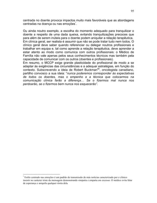 95
centrada no doente provoca impactos muito mais favoráveis que as abordagens
centradas na doença ou nas emoções*
.
Ou ainda noutro exemplo, a escolha do momento adequado para tranquilizar o
doente a respeito de uma dada queixa, evitando tranquilizações precoces que
para além de serem inúteis para o doente podem aniquilar a relação terapêutica.
Em clínica geral, ser realista é assumir que não se pode tratar tudo nem todos. O
clínico geral deve saber quando referenciar ou delegar noutros profissionais e
trabalhar em equipa e, tal como aprende a relação terapêutica, deve aprender a
estar atento ao modo como comunica com outros profissionais: o Médico de
Família não vale apenas pelos seus conhecimentos técnicos mas também pela
capacidade de comunicar com os outros (doentes e profissionais).
Em resumo, o MCCP exige grande plasticidade do profissional de modo a se
adaptar às exigências das circunstâncias e a adequar estratégias, em função do
contexto. Subscrevendo a ideia de Robert Buckman92
, oncologista canadiano,
partilho convosco a sua ideia: “nunca poderemos corresponder às expectativas
de todos os doentes, mas o empenho e a técnica que colocarmos na
comunicação clínica farão a diferença… Se o fizermos mal nunca nos
perdoarão, se o fizermos bem nunca nos esquecerão”.
*
Estilo centrado nas emoções é um padrão de transmissão de más notícias caracterizado por o clínico
insistir no carácter triste da mensagem demonstrando simpatia e empatia em excesso. O médico evita falar
de esperança e aniquila qualquer réstia dela.
 