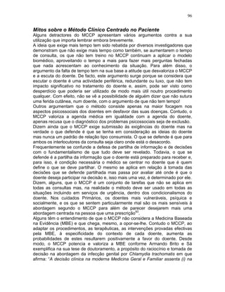 96
Mitos sobre o Método Clínico Centrado no Paciente
Alguns detractores do MCCP apresentam vários argumentos contra a sua
utilização que importa lembrar embora brevemente.
A ideia que exige mais tempo tem sido rebatida por diversos investigadores que
demonstram que não exige mais tempo como também, se aumentarem o tempo
de consulta, os que não tem treino no MCCP continuam a aplicar o modelo
biomédico, aproveitando o tempo a mais para fazer mais perguntas fechadas
que nada acrescentam ao conhecimento da situação. Para além disso, o
argumento da falta de tempo tem na sua base a atitude que desvaloriza o MCCP
e a escuta do doente. De facto, este argumento surge porque se considera que
escutar o doente é uma actividade periférica, redundante ou luxo, que não tem
impacto significativo no tratamento do doente e, assim, pode ser visto como
desperdício que poderia ser utilizado de modo mais útil noutro procedimento
qualquer. Com efeito, não se vê a possibilidade de alguém dizer que não sutura
uma ferida cutânea, num doente, com o argumento de que não tem tempo!
Outros argumentam que o método consiste apenas na maior focagem nos
aspectos psicossociais dos doentes em desfavor das suas doenças. Contudo, o
MCCP valoriza a agenda médica em igualdade com a agenda do doente,
apenas recusa que o diagnóstico dos problemas psicossociais seja de exclusão.
Dizem ainda que o MCCP exige submissão às exigências do doente mas na
verdade o que defende é que se tenha em consideração as ideias do doente
mas nunca um padrão de relação tipo consumista. O que se defende é que para
ambos os interlocutores da consulta seja claro onde está o desacordo.
Frequentemente se confunde a defesa de partilha de informação e de decisões
com o fundamentalismo de que tudo deve ser revelado. Todavia, o que se
defende é a partilha da informação que o doente está preparado para receber e,
para isso, é condição necessária o médico se centrar no doente que é quem
define o que se deve partilhar. O mesmo se aplica em relação à tomada das
decisões que se defende partilhada mas passa por avaliar até onde é que o
doente deseja participar na decisão e, isso mais uma vez, é determinado por ele.
Dizem, alguns, que o MCCP é um conjunto de tarefas que não se aplica em
todas as consultas mas, na realidade o método deve ser usado em todas as
situações incluindo em serviços de urgência, dentro dos condicionalismos do
doente. Nos cuidados Primários, os doentes mais vulneráveis, psíquica e
socialmente, e os que se sentem particularmente mal são os mais sensíveis à
abordagem segundo o MCCP para além de parecer desejarem mais uma
abordagem centrada na pessoa que uma prescrição93
.
Alguns têm o entendimento de que o MCCP não considera a Medicina Baseada
na Evidência (MBE) e que chega, mesmo, a opor-se-lhe. Contudo o MCCP, ao
adaptar os procedimentos, as terapêuticas, as intervenções provadas efectivas
pela MBE, à especificidade do contexto de cada doente, aumenta as
probabilidades de estes resultarem positivamente a favor do doente. Desde
modo, o MCCP potencia e valoriza a MBE conforme Armando Brito e Sá
exemplifica na sua tese de doutoramento, a propósito do raciocínio e tomada de
decisão na abordagem da infecção genital por Chlamydia trachomatis em que
afirma: “A decisão clínica na moderna Medicina Geral e Familiar assenta (i) na
 