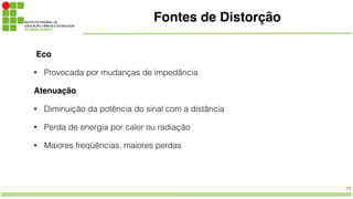 13
Fontes de Distorção
Eco
• Provocada por mudanças de impedância
Atenuação!
• Diminuição da potência do sinal com a distância
• Perda de energia por calor ou radiação
• Maiores freqüências, maiores perdas
 