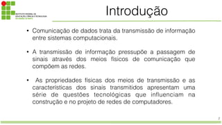 2
Introdução
• Comunicação de dados trata da transmissão de informação
entre sistemas computacionais.
• A transmissão de informação pressupõe a passagem de
sinais através dos meios físicos de comunicação que
compõem as redes.
• As propriedades físicas dos meios de transmissão e as
características dos sinais transmitidos apresentam uma
série de questões tecnológicas que influenciam na
construção e no projeto de redes de computadores.
 