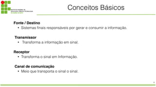 4
Conceitos Básicos
Fonte / Destino!
• Sistemas finais responsáveis por gerar e consumir a informação.
!
Transmissor
• Transforma a informação em sinal.
!
Receptor!
• Transforma o sinal em Informação.
!
Canal de comunicação
• Meio que transporta o sinal o sinal.
 