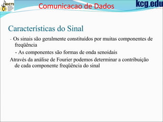 Características do Sinal -  Os sinais são geralmente constituídos por muitas componentes de freqüência - As componentes são formas de onda senoidais Através da análise de Fourier podemos determinar a contribuição de cada componente freqüência do sinal Comunicacao de Dados 