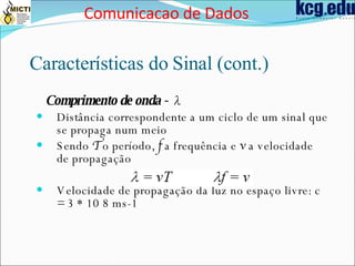 Características do Sinal (cont.) Comprimento de onda -  λ Distância correspondente a um ciclo de um sinal que se propaga num meio Sendo  T  o período,  f  a frequência e  v  a velocidade de propagação Velocidade de propagação da luz no espaço livre: c = 3 * 10 8 ms-1 Comunicacao de Dados 