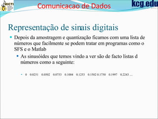 Representação de sinais digitais Depois da amostragem e quantização ficamos com uma lista de números que facilmente se podem tratar em programas como o SFS e o Matlab As sinusóides que temos vindo a ver são de facto listas d números como a seguinte: 0  0.0251  0.0502  0.0753  0.1004  0.1253  0.1502   0.1750  0.1997  0.2243  .... Comunicacao de Dados 