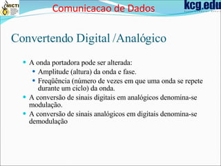 Convertendo Digital /Analógico A onda portadora pode ser alterada: Amplitude (altura) da onda e fase. Freqüência (número de vezes em que uma onda se repete durante um ciclo) da onda. A conversão de sinais digitais em analógicos denomina-se modulação. A conversão de sinais analógicos em digitais denomina-se demodulação Comunicacao de Dados 