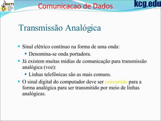Transmissão Analógica Sinal elétrico contínuo na forma de uma onda: Denomina-se onda portadora. Já existem muitas mídias de comunicação para transmissão analógica (voz): Linhas telefônicas são as mais comuns. O sinal digital do computador deve ser  convertido  para a forma analógica para ser transmitido por meio de linhas analógicas. Comunicacao de Dados 