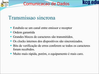 Transmissao sincrona Estabale-se um canal entre emissor e receptor Ordem garantida Grandes blocos de caracteres são transmitidos. Os clocks internos dos dispositivos são sincronizados. Bits de verificação de erros conferem se todos os caracteres foram recebidos. Muito mais rápida, porém, o equipamento é mais caro. Comunicacao de Dados 