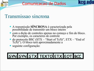 Transmissao sincrona A transmissão  SÍNCRONA  é caracterizada pela possibilidade de transmitir um bloco inteiro com a dição de controles apenas no começo e fim do bloco. Por exemplo, os caracteres de controle do protocolo BSC (STX – “Start of TeXt”, ETX – “End of TeXt”). O bloco terá aproximadamente a seguinte configuração: Comunicacao de Dados 