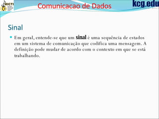 Sinal  Em geral, entende-se que um  sinal  é uma sequência de estados em um sistema de comunicação que codifica uma mensagem. A definição pode mudar de acordo com o contexto em que se está trabalhando.   Comunicacao de Dados 