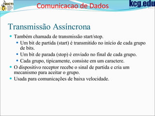 Transmissão Assíncrona Também chamada de transmissão start/stop. Um bit de partida (start) é transmitido no início de cada grupo de bits. Um bit de parada (stop) é enviado no final de cada grupo. Cada grupo, tipicamente, consiste em um caractere. O dispositivo receptor recebe o sinal de partida e cria um mecanismo para aceitar o grupo. Usada para comunicações de baixa velocidade. Comunicacao de Dados 