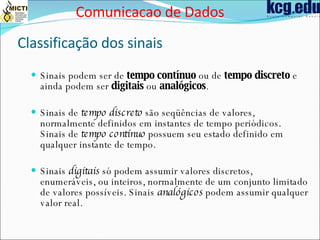 Classificação dos sinais Sinais podem ser de  tempo contínuo  ou de  tempo discreto  e ainda podem ser  digitais  ou  analógicos . Sinais de  tempo discreto  são seqüências de valores, normalmente definidos em instantes de tempo periódicos. Sinais de  tempo contínuo  possuem seu estado definido em qualquer instante de tempo. Sinais  digitais  só podem assumir valores discretos, enumeráveis, ou inteiros, normalmente de um conjunto limitado de valores possíveis. Sinais  analógicos  podem assumir qualquer valor real. Comunicacao de Dados 