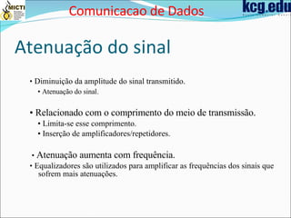 Atenuação do sinal •  Diminuição da amplitude do sinal transmitido. •  Atenuação do sinal . •  Relacionado com o comprimento do meio de transmissão. •  Limita-se esse comprimento. •  Inserção de amplificadores/repetidores. •  Atenuação aumenta com frequência. •  Equalizadores são utilizados para amplificar as frequências dos sinais que sofrem mais atenuações. Comunicacao de Dados 