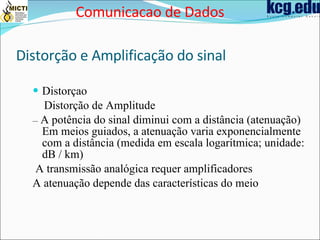 Distorção e Amplificação do sinal Distorçao Distorção de Amplitude –  A potência do sinal diminui com a distância (atenuação) Em meios guiados, a atenuação varia exponencialmente com a distância (medida em escala logarítmica; unidade: dB / km) A transmissão analógica requer amplificadores A atenuação depende das características do meio Comunicacao de Dados 