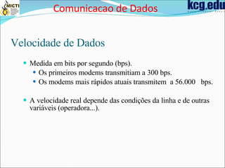 Velocidade de Dados Medida em bits por segundo (bps). Os primeiros modems transmitiam a 300 bps. Os modems mais rápidos atuais transmitem  a 56.000  bps. A velocidade real depende das condições da linha e de outras variáveis (operadora...). Comunicacao de Dados 