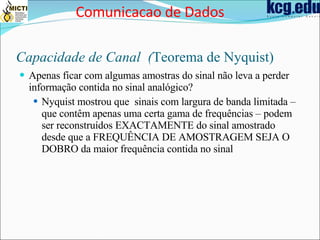 Capacidade de Canal  ( Teorema de Nyquist) Apenas ficar com algumas amostras do sinal não leva a perder informação contida no sinal analógico? Nyquist mostrou que  sinais com largura de banda limitada – que contêm apenas uma certa gama de frequências – podem ser reconstruídos EXACTAMENTE do sinal amostrado desde que a FREQUÊNCIA DE AMOSTRAGEM SEJA O DOBRO da maior frequência contida no sinal Comunicacao de Dados 