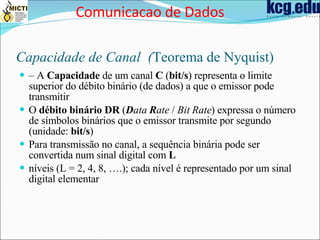 Capacidade de Canal  ( Teorema de Nyquist) –  A  Capacidade  de um canal  C  ( bit/s ) representa o limite superior do débito binário (de dados) a que o emissor pode transmitir O  débito binário DR  ( D ata  R ate  /  Bit Rate ) expressa o número de símbolos binários que o emissor transmite por segundo (unidade:  bit/s ) Para transmissão no canal, a sequência binária pode ser convertida num sinal digital com  L níveis (L = 2, 4, 8, ….); cada nível é representado por um sinal digital elementar Comunicacao de Dados 