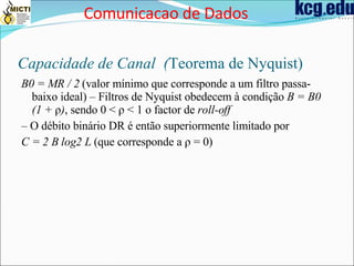 Capacidade de Canal  ( Teorema de Nyquist) B0 = MR / 2  (valor mínimo que corresponde a um filtro passa-baixo ideal) – Filtros de Nyquist obedecem à condição  B = B0 (1 +  ρ ) , sendo 0 < ρ < 1 o factor de  roll-off –  O débito binário DR é então superiormente limitado por C = 2 B log2 L  (que corresponde a ρ = 0) Comunicacao de Dados 