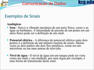 Exemplos de Sinais Analógicos Som  - Som é a vibração mecânica de um meio físico, como o ar, água ou barbantes. A intensidade de pressão de um ponto em um meio físico pode ser a definição de um sinal.  Potencial elétrico  - A diferença de potencial elétrico entre dois pontos é a definição de um número enorme de sinais. Muitas vezes os dois pontos são dois fios metálicos, como em um microfone ou em uma antena de televisão.  Nível de água  - O nível de água em um tanque pode ser visto como um sinal, e sua medição, por uma régua por exemplo, é uma forma de transmissão deste sinal.  Comunicacao de Dados 